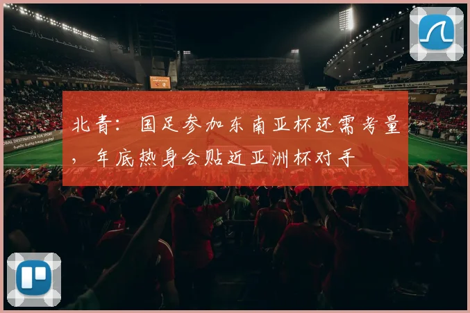 北青：国足参加东南亚杯还需考量，年底热身会贴近亚洲杯对手