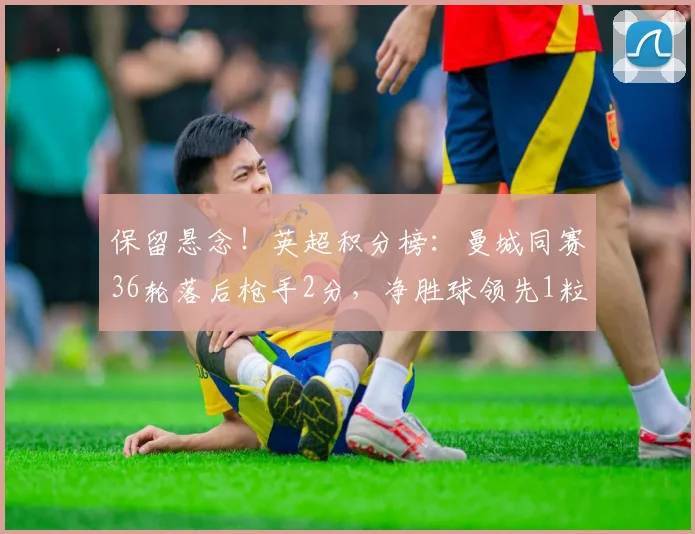 保留悬念！英超积分榜：曼城同赛36轮落后枪手2分，净胜球领先1粒